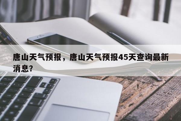 唐山天气预报，唐山天气预报45天查询最新消息？-第1张图片-我的记录笔记