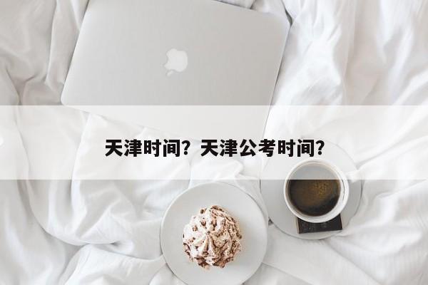 天津时间？天津公考时间？-第1张图片-我的记录笔记