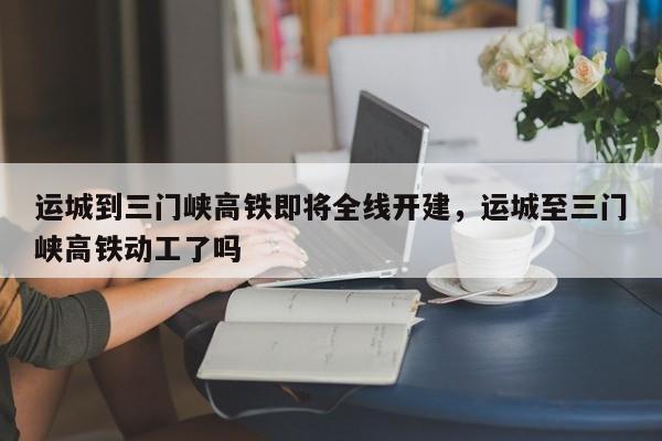 运城到三门峡高铁即将全线开建，运城至三门峡高铁动工了吗-第1张图片-我的记录笔记