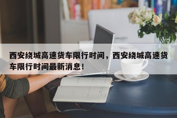 西安绕城高速货车限行时间，西安绕城高速货车限行时间最新消息！-第1张图片-我的记录笔记