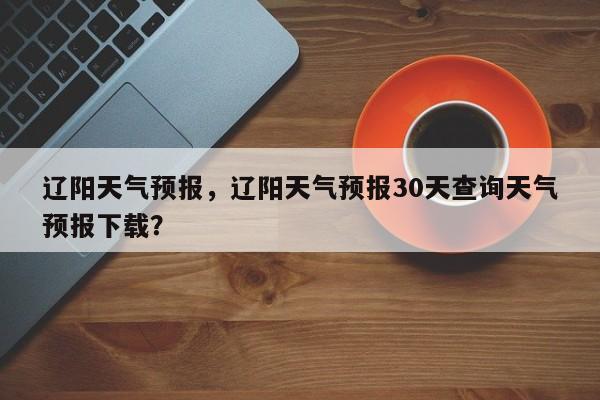 辽阳天气预报，辽阳天气预报30天查询天气预报下载？-第1张图片-我的记录笔记