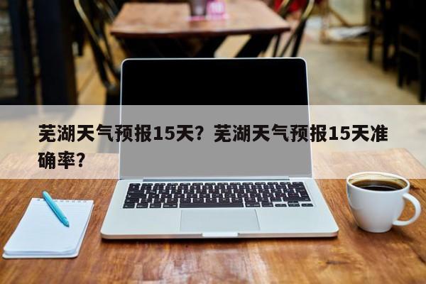 芜湖天气预报15天？芜湖天气预报15天准确率？-第1张图片-我的记录笔记