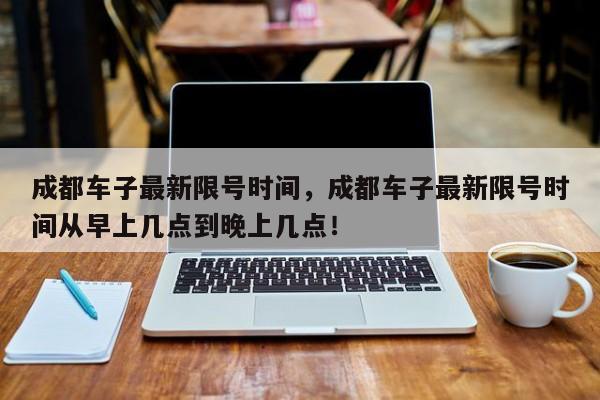 成都车子最新限号时间，成都车子最新限号时间从早上几点到晚上几点！-第1张图片-我的记录笔记