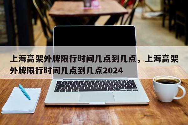 上海高架外牌限行时间几点到几点，上海高架外牌限行时间几点到几点2024-第1张图片-我的记录笔记