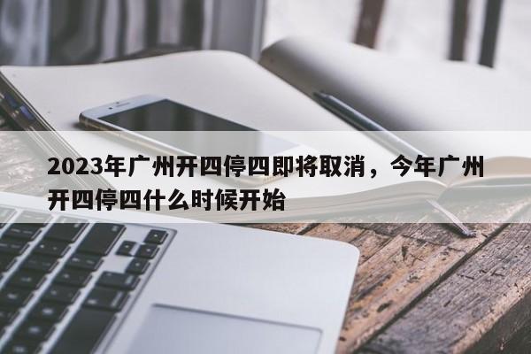 2023年广州开四停四即将取消，今年广州开四停四什么时候开始-第1张图片-我的记录笔记