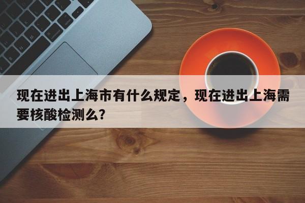 现在进出上海市有什么规定，现在进出上海需要核酸检测么？-第1张图片-我的记录笔记