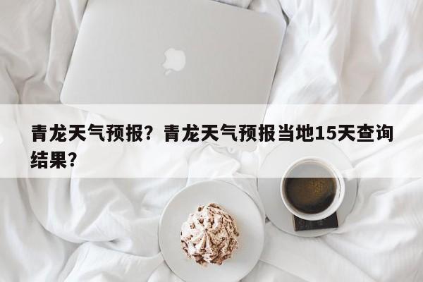 青龙天气预报？青龙天气预报当地15天查询结果？-第1张图片-我的记录笔记