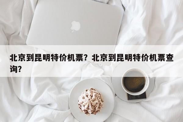 北京到昆明特价机票？北京到昆明特价机票查询？-第1张图片-我的记录笔记