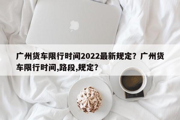 广州货车限行时间2022最新规定？广州货车限行时间,路段,规定？-第1张图片-我的记录笔记