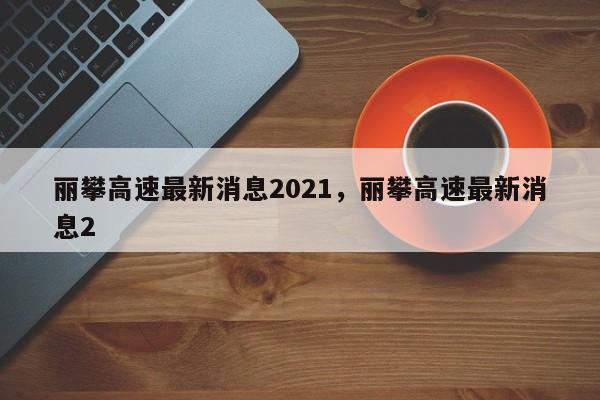 丽攀高速最新消息2021，丽攀高速最新消息2-第1张图片-我的记录笔记