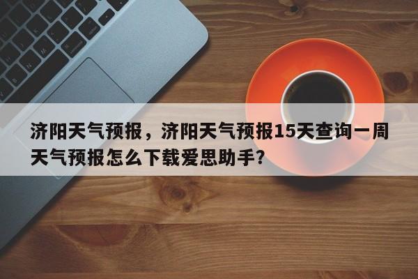 济阳天气预报，济阳天气预报15天查询一周天气预报怎么下载爱思助手？-第1张图片-我的记录笔记