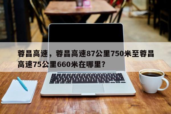 蓉昌高速，蓉昌高速87公里750米至蓉昌高速75公里660米在哪里？-第1张图片-我的记录笔记