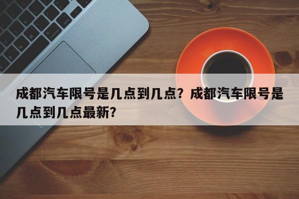 成都汽车限号是几点到几点？成都汽车限号是几点到几点最新？-第1张图片-我的记录笔记