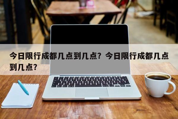 今日限行成都几点到几点？今日限行成都几点到几点？-第1张图片-我的记录笔记