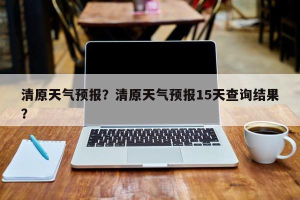 清原天气预报？清原天气预报15天查询结果？-第1张图片-我的记录笔记